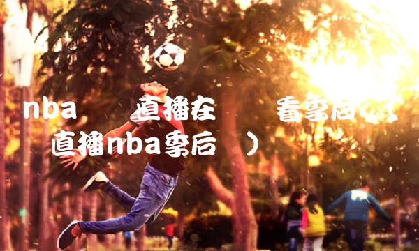 nba視頻直播在線觀看季后賽(視頻直播nba季后賽)